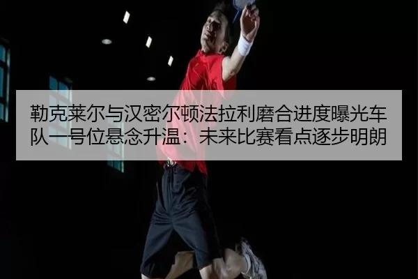 勒克莱尔与汉密尔顿法拉利磨合进度曝光车队一号位悬念升温：未来比赛看点逐步明朗