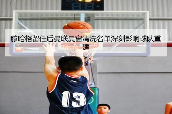 滕哈格留任后曼联夏窗清洗名单深刻影响球队重建